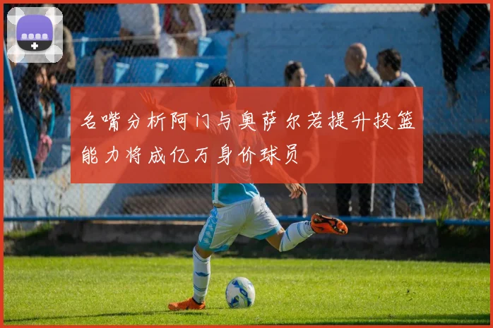 名嘴分析阿门与奥萨尔若提升投篮能力将成亿万身价球员