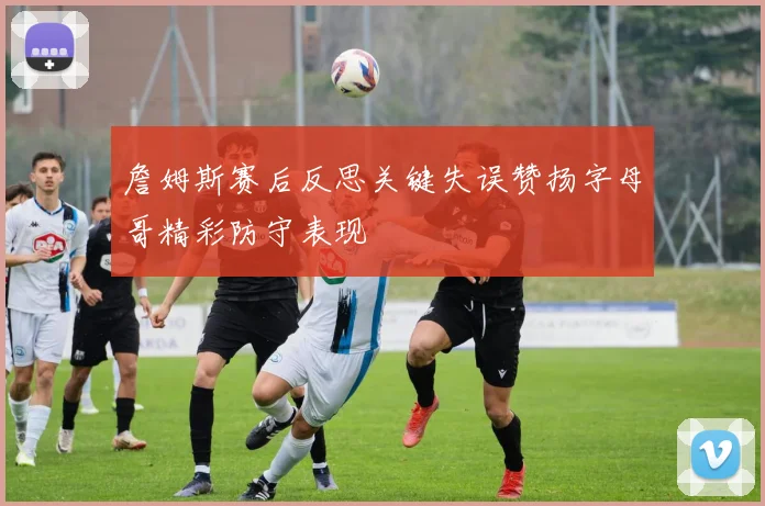 詹姆斯赛后反思关键失误赞扬字母哥精彩防守表现