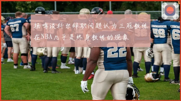 杨鸣谈科尔辞职问题认为三冠教练在NBA几乎是终身教练的现象