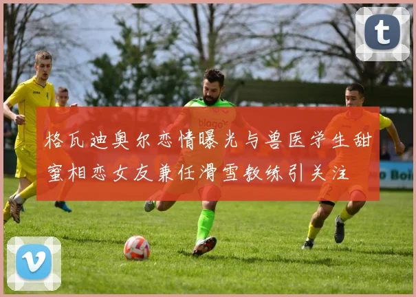 格瓦迪奥尔恋情曝光与兽医学生甜蜜相恋女友兼任滑雪教练引关注