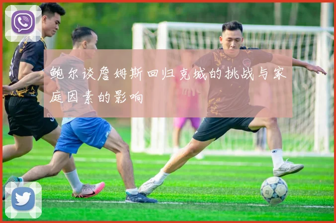 鲍尔谈詹姆斯回归克城的挑战与家庭因素的影响