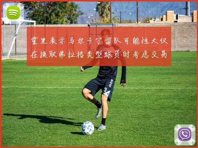 霍里表示马尔卡宁留队可能性大仅在换取弗拉格类型球员时考虑交易